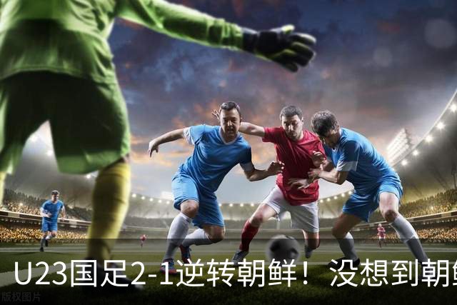 U23国足2-1逆转朝鲜！没想到朝鲜主帅赛后这么说，彻底破防！